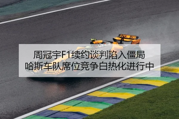 周冠宇F1续约谈判陷入僵局 哈斯车队席位竞争白热化进行中